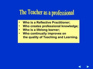 Who is a Reflective Practitioner; Who creates professional knowledge; Who is a lifelong learner; Who continually improves on the quality of Teaching and Learning. The Teacher as a professional 