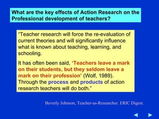 “ Teacher research will force the re-evaluation of current theories and will significantly influence what is known about teaching, learning, and schooling. It has often been said,  ‘Teachers leave a mark on their students, but they seldom leave a mark on their profession’  (Wolf, 1989). Through the  process   and  products  of action research teachers will do both.” Beverly Johnson, Teacher-as-Researcher. ERIC Digest. What are the key effects of Action Research on the Professional development of teachers? 
