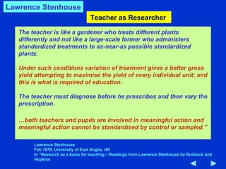 Teacher as Researcher  The teacher is like a gardener who treats different plants differently and not like a large-scale farmer who administers standardized treatments to as-near-as possible standardized plants.  Under such conditions variation of treatment gives a better gross yield attempting to maximise the yield of every individual unit; and this is what is required of education. The teacher must diagnose before he prescribes and then vary the prescription.  … both teachers and pupils are involved in meaningful action and meaningful action cannot be standardised by control or sampled.” Lawrence Stenhouse Feb 1979, University of East Anglia, UK In “Research as a basis for teaching – Readings from Lawrence Stenhouse by Rudduck and Hopkins Lawrence Stenhouse 