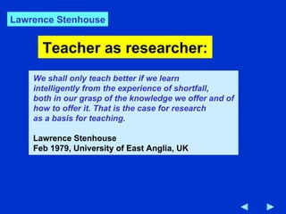 Teacher as researcher: We shall only teach better if we learn intelligently from the experience of shortfall,  both in our grasp of the knowledge we offer and of how to offer it. That is the case for research as a basis for teaching. Lawrence Stenhouse Feb 1979, University of East Anglia, UK Lawrence Stenhouse 