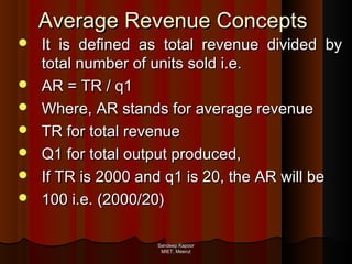 Average Revenue Concepts








It is defined as total revenue divided by
total number of units sold i.e.
AR = TR / q1
Where, AR stands for average revenue
TR for total revenue
Q1 for total output produced,
If TR is 2000 and q1 is 20, the AR will be
100 i.e. (2000/20)
Sandeep Kapoor
MIET, Meerut

 