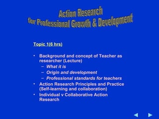 Topic 1(6 hrs)
• Background and concept of Teacher as
researcher (Lecture)
– What it is
– Origin and development
– Professional standards for teachers
• Action Research Principles and Practice
(Self-learning and collaboration)
• Individual v Collaborative Action
Research
 