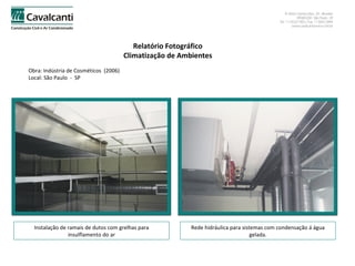 Relatório Fotográfico Climatização de Ambientes Obra: Indústria de Cosméticos  (2006)  Local: São Paulo  -  SP Instalação de ramais de dutos com grelhas para insulflamento do ar Rede hidráulica para sistemas com condensação á água gelada. 