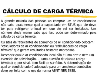 CÁLCULO DE CARGA TÉRMICA A grande maioria das pessoas ao comprar um ar condicionado não sabe exatamente qual a capacidade em BTUS que ele deve ter para refrigerar o local em que ele vai ser instalado. Um número ainda menor sabe que isso pode ser determinado pelo cálculo de carga térmica. Os sites de fabricantes de aparelhos de ar condicionado colocam "calculadoras de ar condicionado" ou "calculadoras de carga térmica" que geram resultados bastante imprecisos. Descobrir qual o ar condicionado ideal não é uma arte e nem um exercício de adivinhação. É uma questão de cálculo (carga térmica) e, por sinal, bem fácil de ser feito. A determinação de qual ar condicionado é adequado para um ambiente doméstico deve ser feita com o uso da norma ABNT NBR 5858. 