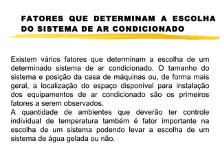 FATORES QUE DETERMINAM A ESCOLHA DO SISTEMA DE AR CONDICIONADO Existem vários fatores que determinam a escolha de um determinado sistema de ar condicionado. O tamanho do sistema e posição da casa de máquinas ou, de forma mais geral, a localização do espaço disponível para instalação dos equipamentos de ar condicionado são os primeiros fatores a serem observados. A quantidade de ambientes que deverão ter controle individual de temperatura também é fator importante na escolha de um sistema podendo levar a escolha de um sistema de água gelada ou não. 