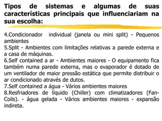 Tipos de sistemas e algumas de suas características principais que influenciariam na sua escolha: Condicionador  individual (janela ou mini split) - Pequenos ambientes Split - Ambientes com limitações relativas a parede externa e a casa de máquinas. Self contained a ar - Ambientes maiores - O equipamento fica também numa parede externa, mas o evaporador é dotado de um ventilador de maior pressão estática que permite distribuir o ar condicionado através de dutos. Self contained a água - Vários ambientes maiores Resfriadores de líquido (Chiller) com climatizadores (Fan-Coils). - água gelada - Vários ambientes maiores - expansão indireta. 