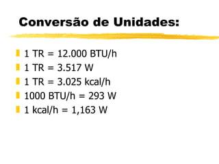 Conversão de Unidades: 1 TR = 12.000 BTU/h 1 TR = 3.517 W 1 TR = 3.025 kcal/h 1000 BTU/h = 293 W 1 kcal/h = 1,163 W 