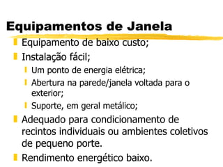 Equipamentos de Janela Equipamento de baixo custo; Instalação fácil; Um ponto de energia elétrica; Abertura na parede/janela voltada para o exterior; Suporte, em geral metálico; Adequado para condicionamento de recintos individuais ou ambientes coletivos de pequeno porte. Rendimento energético baixo. 