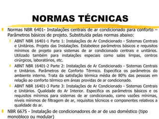 NORMAS TÉCNICAS Normas NBR 6401- Instalações centrais de ar condicionado para conforto – Parâmetros básicos de projeto. Substituída pelas normas abaixo: ABNT NBR 16401-1 Parte 1: Instalações de Ar Condicionado - Sistemas Centrais e Unitários. Projeto das Instalações. Estabelece parâmetros básicos e requisitos mínimos de projeto para sistemas de ar condicionado centrais e unitários. Utilizado também para instalações especiais como salas limpas, centros cirúrgicos, laboratórios, etc.  ABNT NBR 16401-2 Parte 2: Instalações de Ar Condicionado - Sistemas Centrais e Unitários. Parâmetros de Conforto Térmico. Especifica os parâmetros do ambiente interno. Trata da satisfação térmica média de 80% das pessoas em relação ao conforto térmico em áreas providas de ar condicionado. ABNT NBR 16401-3 Parte 3: Instalações de Ar Condicionado - Sistemas Centrais e Unitários. Qualidade do Ar Interior. Especifica os parâmetros básicos e os requisitos mínimos para sistemas de ar condicionado, como vazões mínimas, níveis mínimos de filtragem de ar, requisitos técnicos e componentes relativos a qualidade do ar. NBR 6675 - Instalação de condicionadores de ar de uso doméstico (tipo monobloco ou modular) 