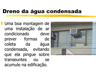 Dreno da água condensada Uma boa montagem de uma instalação de ar condicionado deve prever formas de coleta da água condensada, evitando que ela pingue sobre transeuntes ou se acumule na edificação. 
