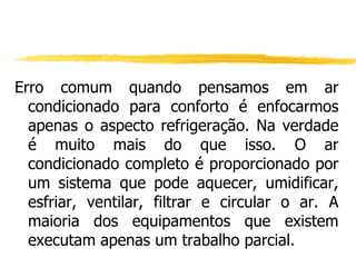 Erro comum quando pensamos em ar condicionado para conforto é enfocarmos apenas o aspecto refrigeração. Na verdade é muito mais do que isso. O ar condicionado completo é proporcionado por um sistema que pode aquecer, umidificar, esfriar, ventilar, filtrar e circular o ar. A maioria dos equipamentos que existem executam apenas um trabalho parcial. 