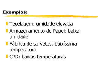 Exemplos: Tecelagem: umidade elevada Armazenamento de Papel: baixa umidade Fábrica de sorvetes: baixíssima temperatura CPD: baixas temperaturas 