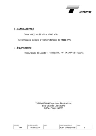 REVISÃO
00
DATA DA REVISÃO
04/08/2014
VISTO OBRA THERMOPLAN Nº
4264 (emergência)
FOLHA
2
3 - VAZÃO ADOTADA
Qfinal = Q(2) = 4,76 m³/s = 17140 m³/h.
Adotamos para o projeto o valor arredondado de 18000 m³/h.
4 - EQUIPAMENTO
Pressurização da Escada 1 - 18000 m³/h. - VP-1A e VP-1B(1 reserva)
__________________________________
THERMOPLAN Engenharia Térmica Ltda.
Engº Eduardo Léo Kayano
CREA nº 0601143833
 