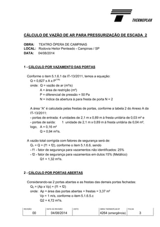 REVISÃO
00
DATA DA REVISÃO
04/08/2014
VISTO OBRA THERMOPLAN Nº
4264 (emergência)
FOLHA
3
CÁLCULO DE VAZÃO DE AR PARA PRESSURIZAÇÃO DE ESCADA 2
OBRA: TEATRO ÓPERA DE CAMPINAS
LOCAL: Rodovia Heitor Penteado - Campinas / SP
DATA: 04/08/2014
1 - CÁLCULO POR VAZAMENTO DAS PORTAS
Conforme o item 5.1.6.1 da IT-13/2011, temos a equação:
Q = 0,827 x A x P
(1/N)
onde: Q = vazão de ar (m³/s)
A = área de restrição (m²)
P = diferencial de pressão = 50 Pa
N = índice da abertura à para fresta de porta N = 2
A área “A” é calculada pelas frestas de portas, conforme a tabela 2 do Anexo A da
IT-13/2011:
- portas de entrada: 4 unidades de 2,1 m x 0,89 m à fresta unitária de 0,03 m² e
- portas de saída: 1 unidade de 2,1 m x 0,89 m à fresta unitária de 0,04 m²,
logo, A = 0,16 m²
Q = 0,94 m³/s.
A vazão total corrigida com fatores de segurança será de:
Q1 = Q + (f1 + f2), conforme o item 5.1.6.6, sendo
- f1 - fator de segurança para vazamentos não identificados: 25%
- f2 - fator de segurança para vazamentos em dutos:15% (Metálico)
Q1 = 1,32 m³/s.
2 - CÁLCULO POR PORTAS ABERTAS
Considerando-se 2 portas abertas e as frestas das demais portas fechadas:
Q2 = (Ap x Vp) + (f1 + f2)
onde: Ap = área das portas abertas + frestas = 3,37 m²
Vp = 1 m/s, conforme o item 5.1.6.5.c
Q2 = 4,72 m³/s.
 