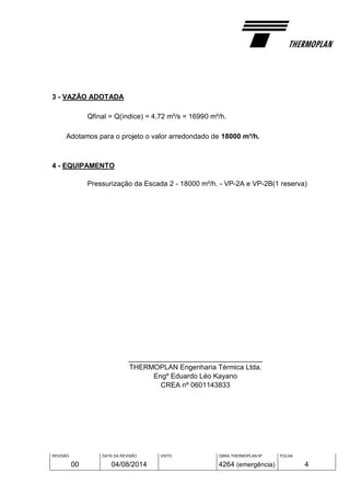 REVISÃO
00
DATA DA REVISÃO
04/08/2014
VISTO OBRA THERMOPLAN Nº
4264 (emergência)
FOLHA
4
3 - VAZÃO ADOTADA
Qfinal = Q(indice) = 4,72 m³/s = 16990 m³/h.
Adotamos para o projeto o valor arredondado de 18000 m³/h.
4 - EQUIPAMENTO
Pressurização da Escada 2 - 18000 m³/h. - VP-2A e VP-2B(1 reserva)
__________________________________
THERMOPLAN Engenharia Térmica Ltda.
Engº Eduardo Léo Kayano
CREA nº 0601143833
 