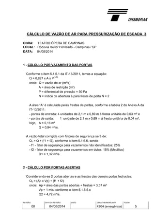 REVISÃO
00
DATA DA REVISÃO
04/08/2014
VISTO OBRA THERMOPLAN Nº
4264 (emergência)
FOLHA
5
CÁLCULO DE VAZÃO DE AR PARA PRESSURIZAÇÃO DE ESCADA 3
OBRA: TEATRO ÓPERA DE CAMPINAS
LOCAL: Rodovia Heitor Penteado - Campinas / SP
DATA: 04/08/2014
1 - CÁLCULO POR VAZAMENTO DAS PORTAS
Conforme o item 5.1.6.1 da IT-13/2011, temos a equação:
Q = 0,827 x A x P
(1/N)
onde: Q = vazão de ar (m³/s)
A = área de restrição (m²)
P = diferencial de pressão = 50 Pa
N = índice da abertura à para fresta de porta N = 2
A área “A” é calculada pelas frestas de portas, conforme a tabela 2 do Anexo A da
IT-13/2011:
- portas de entrada: 4 unidades de 2,1 m x 0,89 m à fresta unitária de 0,03 m² e
- portas de saída: 1 unidade de 2,1 m x 0,89 m à fresta unitária de 0,04 m²,
logo, A = 0,16 m²
Q = 0,94 m³/s.
A vazão total corrigida com fatores de segurança será de:
Q1 = Q + (f1 + f2), conforme o item 5.1.6.6, sendo
- f1 - fator de segurança para vazamentos não identificados: 25%
- f2 - fator de segurança para vazamentos em dutos: 15% (Metálico)
Q1 = 1,32 m³/s.
2 - CÁLCULO POR PORTAS ABERTAS
Considerando-se 2 portas abertas e as frestas das demais portas fechadas:
Q2 = (Ap x Vp) + (f1 + f2)
onde: Ap = área das portas abertas + frestas = 3,37 m²
Vp = 1 m/s, conforme o item 5.1.6.5.c
Q2 = 4,72 m³/s.
 