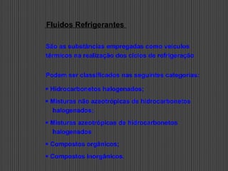 Fluidos Refrigerantes
São as substâncias empregadas como veículos
térmicos na realização dos ciclos de refrigeração
Podem ser classificados nas seguintes categorias:
 Hidrocarbonetos halogenados;
 Misturas não azeotrópicas de hidrocarbonetos
halogenados;
 Misturas azeotrópicas de hidrocarbonetos
halogenados
 Compostos orgânicos;
 Compostos inorgânicos.
 