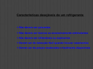 Características desejáveis de um refrigerante
 Não devem ser poluentes
 Não devem ser tóxicos ou excessivamente estimulantes
 Não devem ser inflamáveis ou explosivos
 Devem ser de detecção fácil quando houver vazamentos
 Devem ser de preços moderados e facilmente disponíveis
 