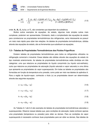 UFBA – Universidade Federal da Bahia
DEM – Departamento de Engenharia Mecânica
5
)v(EXP))v(EXPc1(
)T/kT(EXPCTBA
]
)bv(
)T/kT(EXPCTBA
[
bv
TR
P c666
5
2i
i
ciii
αα+
−++
+
−
−++
+
−
= ∑
=
(1.5)
onde: Ai , Bi , Ci , k, b, α e Tc, são constantes que dependem da substância.
Muitos outros exemplos de equações. de estado, algumas mais simples outras mais
complexas, poderiam ser apresentadas. Entretanto, dado a complexidade das equações de estado
para correlacionar as propriedades termodinâmicas dos refrigerantes, seria interessante se possuir
um meio mais rápido para obter tais relações. As tabelas de propriedades termodinâmicas, obtidas
através das equações de estado, são as ferramentas que substituem as equações.
1.5 – Tabelas de Propriedades Termodinâmicas dos Fluidos Frigoríficos
Existem tabelas de propriedades termodinâmicas para todos os refrigerantes utilizados na
refrigeração comercial e industrial. Essas tabelas são obtidas através das equações de estado do
tipo mostrado anteriormente. As tabelas de propriedades termodinâmicas estão divididas em três
categorias: uma que relaciona as propriedades do líquido comprimido (ou líquido sub-resfriado),
outra que relaciona as propriedades de saturação (líquido saturado e vapor saturado) e uma última
que apresenta as propriedades do vapor superaquecido. Em todas as tabelas as propriedades são
fornecidas em função da temperatura e/ou pressão, como pode ser visto nas tabelas do apêndice A.
Para a região de liquido+vapor, conhecido o título (x) as propriedades devem ser determinadas
através das seguintes equações:
( )lvl uuxuu −+= (1.6)
( )lvl vvxvv −+= (1.7)
( )lvl hhxhh −+= (1.8)
( )lvl sssss −+= (1.9)
As Tabelas A.1 até A.4 são exemplos de tabelas de propriedades termodinâmicas saturadas e
superaquecidas. Observe nessas tabelas que, para condições de saturação, basta conhecer apenas
uma propriedade (temperatura ou pressão) para obter as demais. Para as condições de vapor
superaquecido é necessário conhecer duas propriedades para ser obter as demais. Nas tabelas de
 