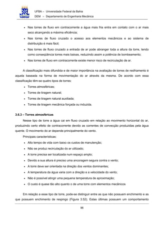 UFBA – Universidade Federal da Bahia
DEM – Departamento de Engenharia Mecânica
96
• Nas torres de fluxo em contracorrente a água mais fria entra em contato com o ar mais
seco alcançando a máxima eficiência;
• Nas torres de fluxo cruzado o acesso aos elementos mecânicos e ao sistema de
distribuição é mais fácil;
• Nas torres de fluxo cruzado a entrada de ar pode abranger toda a altura da torre, tendo
como conseqüência torres mais baixas, reduzindo assim a potência de bombeamento;
• Nas torres de fluxo em contracorrente existe menor risco de recirculação de ar.
A classificação mais difundida e de maior importância na avaliação de torres de resfriamento é
aquela baseada na forma de movimentação do ar através da mesma. De acordo com essa
classificação têm-se quatro tipos de torres:
• Torres atmosféricas;
• Torres de tiragem natural;
• Torres de tiragem natural auxiliada;
• Torres de tiragem mecânica forçada ou induzida.
3.6.3 – Torres atmosféricas
Nesse tipo de torre a água cai em fluxo cruzado em relação ao movimento horizontal do ar,
produzindo certo efeito de contracorrente devido as correntes de convecção produzidas pela água
quente. O movimento do ar depende principalmente do vento.
Principais características:
• Alto tempo de vida com baixo os custos de manutenção;
• Não se produz recirculação do ar utilizado;
• A torre precisa ser localizada num espaço amplo;
• Devido a sua altura é preciso uma ancoragem segura contra o vento;
• A torre deve ser orientada na direção dos ventos dominantes;
• A temperatura da água varia com a direção e a velocidade do vento;
• Não é possível atingir uma pequena temperatura de aproximação;
• O custo é quase tão alto quanto o de uma torre com elementos mecânicos
Em relação a esse tipo de torre, pode-se distinguir entre as que não possuem enchimento e as
que possuem enchimento de respingo (Figura 3.52). Estas últimas possuem um comportamento
 
