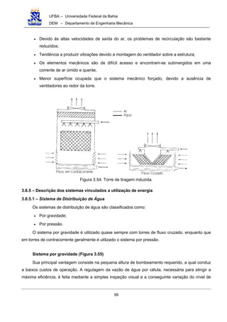 UFBA – Universidade Federal da Bahia
DEM – Departamento de Engenharia Mecânica
99
• Devido às altas velocidades de saída do ar, os problemas de recirculação são bastante
reduzidos;
• Tendência a produzir vibrações devido a montagem do ventilador sobre a estrutura;
• Os elementos mecânicos são de difícil acesso e encontram-se submergidos em uma
corrente de ar úmido e quente;
• Menor superfície ocupada que o sistema mecânico forçado, devido a ausência de
ventiladores ao redor da torre.
Figura 3.54: Torre de tiragem induzida.
3.6.5 – Descrição dos sistemas vinculados a utilização de energia
3.6.5.1 – Sistema de Distribuição de Água
Os sistemas de distribuição de água são classificados como:
• Por gravidade;
• Por pressão.
O sistema por gravidade é utilizado quase sempre com torres de fluxo cruzado, enquanto que
em torres de contracorrente geralmente é utilizado o sistema por pressão.
Sistema por gravidade (Figura 3.55)
Sua principal vantagem consiste na pequena altura de bombeamento requerido, a qual conduz
a baixos custos de operação. A regulagem da vazão de água por célula, necessária para atingir a
máxima eficiência, é feita mediante a simples inspeção visual e a conseguinte variação do nível de
 