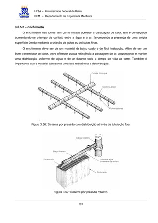 UFBA – Universidade Federal da Bahia
DEM – Departamento de Engenharia Mecânica
101
3.6.5.2 – Enchimento
O enchimento nas torres tem como missão acelerar a dissipação de calor. Isto é conseguido
aumentando-se o tempo de contato entre a água e o ar, favorecendo a presença de uma ampla
superfície úmida mediante a criação de gotas ou películas finas.
O enchimento deve ser de um material de baixo custo e de fácil instalação. Além de ser um
bom transmissor de calor, deve oferecer pouca resistência a passagem de ar, proporcionar e manter
uma distribuição uniforme de água e de ar durante todo o tempo de vida da torre. Também é
importante que o material apresente uma boa resistência a deterioração.
Figura 3.56: Sistema por pressão com distribuição através de tubulação fixa.
Figura 3.57: Sistema por pressão rotativo.
 