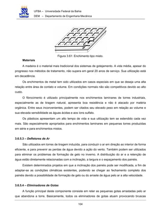 UFBA – Universidade Federal da Bahia
DEM – Departamento de Engenharia Mecânica
104
Figura 3.61: Enchimento tipo misto.
Materiais
A madeira é o material mais tradicional dos sistemas de gotejamento. A vida média, apesar do
progresso nos métodos de tratamento, não supera em geral 20 anos de serviço. Sua utilização está
em decadência.
Os enchimentos de metal tem sido utilizados em casos especiais em que se deseja uma alta
relação entre área de contato e volume. Em condições normais não são competitivos devido ao alto
custo.
O fibrocimento é utilizado principalmente nos enchimentos laminares de torres industriais,
especialmente as de tiragem natural, apresenta boa resistência e não é atacado por matéria
orgânica. Entre seus inconvenientes, podem ser citados seu elevado peso em relação ao volume e
sua elevada sensibilidade as águas ácidas e aos íons sulfato.
Os plásticos apresentam um alto tempo de vida e sua utilização tem se estendido cada vez
mais. São especialmente apropriados para enchimentos laminares em pequenas torres produzidas
em série e para enchimentos mistos.
3.6.5.3 – Defletores de Ar
São utilizados em torres de tiragem induzida, para conduzir o ar em direção ao interior de forma
eficiente, e para prevenir as perdas de água devido a ação do vento. Também podem ser utilizados
para eliminar os problemas de formação de gelo no inverno. A distribuição do ar e a retenção de
água estão diretamente relacionadas com a inclinação, a largura e o espaçamento dos painéis.
Existem determinados projetos em que a inclinação dos painéis pode ser modificada, a fim de
adaptar-se as condições climáticas existentes, podendo se chegar ao fechamento completo dos
painéis devido a possibilidade de formação de gelo ou do arraste de água pelo ar a alta velocidade.
3.6.5.4 – Eliminadores de Gotas
A função principal deste componente consiste em reter as pequenas gotas arrastadas pelo ar
que abandona a torre. Basicamente, todos os eliminadores de gotas atuam provocando bruscas
 