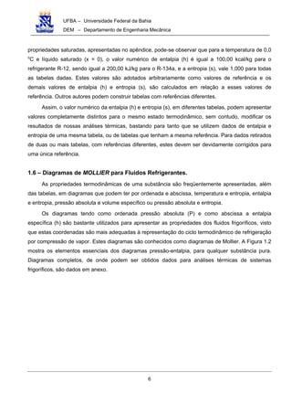 UFBA – Universidade Federal da Bahia
DEM – Departamento de Engenharia Mecânica
6
propriedades saturadas, apresentadas no apêndice, pode-se observar que para a temperatura de 0,0
o
C e líquido saturado (x = 0), o valor numérico de entalpia (h) é igual a 100,00 kcal/kg para o
refrigerante R-12, sendo igual a 200,00 kJ/kg para o R-134a, e a entropia (s), vale 1,000 para todas
as tabelas dadas. Estes valores são adotados arbitrariamente como valores de referência e os
demais valores de entalpia (h) e entropia (s), são calculados em relação a esses valores de
referência. Outros autores podem construir tabelas com referências diferentes.
Assim, o valor numérico da entalpia (h) e entropia (s), em diferentes tabelas, podem apresentar
valores completamente distintos para o mesmo estado termodinâmico, sem contudo, modificar os
resultados de nossas análises térmicas, bastando para tanto que se utilizem dados de entalpia e
entropia de uma mesma tabela, ou de tabelas que tenham a mesma referência. Para dados retirados
de duas ou mais tabelas, com referências diferentes, estes devem ser devidamente corrigidos para
uma única referência.
1.6 – Diagramas de MOLLIER para Fluidos Refrigerantes.
As propriedades termodinâmicas de uma substância são freqüentemente apresentadas, além
das tabelas, em diagramas que podem ter por ordenada e abscissa, temperatura e entropia, entalpia
e entropia, pressão absoluta e volume específico ou pressão absoluta e entropia.
Os diagramas tendo como ordenada pressão absoluta (P) e como abscissa a entalpia
específica (h) são bastante utilizados para apresentar as propriedades dos fluidos frigoríficos, visto
que estas coordenadas são mais adequadas à representação do ciclo termodinâmico de refrigeração
por compressão de vapor. Estes diagramas são conhecidos como diagramas de Mollier. A Figura 1.2
mostra os elementos essenciais dos diagramas pressão-entalpia, para qualquer substância pura.
Diagramas completos, de onde podem ser obtidos dados para análises térmicas de sistemas
frigoríficos, são dados em anexo.
 