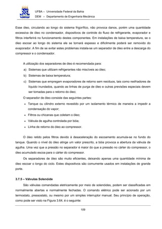 UFBA – Universidade Federal da Bahia
DEM – Departamento de Engenharia Mecânica
109
Esse óleo, circulando ao longo do sistema frigorífico, não provoca danos, porém uma quantidade
excessiva de óleo no condensador, dispositivos de controle do fluxo de refrigerante, evaporador e
filtros interferirá no funcionamento destes componentes. Em instalações de baixa temperatura, se o
óleo escoar ao longo do sistema ele se tornará espesso e dificilmente poderá ser removido do
evaporador. A fim de se evitar estes problemas instala-se um separador de óleo entre a descarga do
compressor e o condensador.
A utilização dos separadores de óleo é recomendada para:
a) Sistemas que utilizam refrigerantes não miscíveis ao óleo;
b) Sistemas de baixa temperatura;
c) Sistemas que empregam evaporadores de retorno sem resíduos, tais como resfriadores de
líquido inundados, quando as linhas de purga de óleo e outras previsões especiais devem
ser tomadas para o retorno do óleo;
O separador de óleo consiste das seguintes partes:
• Tanque ou cilindro externo revestido por um isolamento térmico de maneira a impedir a
condensação do vapor;
• Filtros ou chicanas que coletam o óleo;
• Válvula de agulha controlada por bóia;
• Linha de retorno do óleo ao compressor.
O óleo retido pelos filtros devido à desaceleração do escoamento acumula-se no fundo do
tanque. Quando o nível do óleo atinge um valor prescrito, a bóia provoca a abertura da válvula de
agulha. Uma vez que a pressão no separador é maior do que a pressão no cárter do compressor, o
óleo acumulado escoa para o cárter do compressor.
Os separadores de óleo são muito eficientes, deixando apenas uma quantidade mínima de
óleo escoar o longo do ciclo. Estes dispositivos são comumente usados em instalações de grande
porte.
3.7.5 – Válvulas Solenóide
São válvulas comandadas eletricamente por meio de solenóides, podem ser classificadas em
normalmente abertas e normalmente fechadas. O comando elétrico pode ser acionado por um
termostato, pressostato, ou mesmo por um simples interruptor manual. Seu princípio de operação,
como pode ser visto na Figura 3.64, é o seguinte:
 