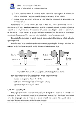 UFBA – Universidade Federal da Bahia
DEM – Departamento de Engenharia Mecânica
110
a) Quando o circuito elétrico da válvula é aberto, a bobina é desenergizada de modo que o
peso da armadura e a ação da mola forçam a agulha de volta ao seu assento.
b) Ao se energizar a bobina, a armadura se move para cima em direção ao centro da bobina,
abrindo a válvula.
Basicamente são usadas válvulas de duas ou três vias, ambas controlando o fluxo de
refrigerante líquido para a válvula de expansão. Algumas vezes são usadas controlando estágios de
capacidade de compressores ou atuando sobre válvulas de expansão para promover o recolhimento
de refrigerante. Durante a execução de vácuo inicial ou recolhimento do refrigerante do sistema para
reparos, as válvulas solenóides devem ser mantidas abertas manual ou eletricamente.
Em instalações comerciais de grande porte, é recomendável utilizar-se uma válvula solenóide
operada por piloto.
Exceto quando a válvula solenóide for especialmente projetada para instalação horizontal, ela
deve ser sempre montada na posição vertical com a bobina voltada para cima.
Figura 3.64 - Válvula Solenóide, (a) Válvula fechada (b) Válvula aberta.
Para a especificação de válvulas solenóides devem ser considerados:
• A vazão de refrigerante através da válvula;
• A diferença máxima de pressão permitida pela válvula;
• A perda de carga causada pela válvula.
3.7.6 – Visores de Líquido
São peças com visores para verificar a passagem de líquido e a presença de umidade. São
colocados na saída do reservatório de líquido ou na entrada do evaporador, permitindo verificar se a
carga de refrigeração está completa e se existe umidade no sistema. As seguinte cores são
utilizadas para indicar a quantidade de umidade no sistema:
Bobina
Armadura
Circuito
aberto
Bobina
Armadura
Circuito
fechado
(b)(a)
 