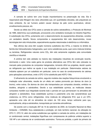 UFBA – Universidade Federal da Bahia
DEM – Departamento de Engenharia Mecânica
112
A camada de ozônio tem uma função importantíssima na preservação da vida. Ela é
responsável pela filtragem dos raios ultravioleta que, em quantidades elevadas, são prejudiciais ao
meio ambiente. Ao ser humano podem causar doença da pele como queimadura, câncer,
envelhecimento precoce, etc.
Devido ao efeito dos CFCs sobre a camada de ozônio estratosférico, o Protocolo de Montreal
de 1986, determinou sua substituição, provocando uma verdadeira revolução na indústria frigorífica.
A substituição dos CFCs, juntamente com o desenvolvimento de equipamentos eficientes, constitui
um verdadeiro desafio. Novos componentes e equipamentos têm sido desenvolvidos, novas
tecnologias tem sido introduzidas, especialmente aquelas relacionadas à eletrônica e a informática.
Nos últimos dez anos têm surgido inúmeros substitutos dos CFCs, a maioria no âmbito da
família dos hidrocarbonetos halogenados, quer como substâncias puras, quer como misturas binárias
ou ternárias. Refrigerantes naturais como CO2, têm sido seriamente cogitados pela comunidade
científica e industrial.
A amônia tem sido adotada na maioria das instalações industriais de construção recente,
dominando o setor. Uma vasta gama de produtos alternativos aos CFCs têm sido colocada no
mercado pelos produtores de compostos halogenados, tornando difícil ao projetista, decidir quanto
ao refrigerante que melhor se ajuste à sua instalação em particular. Determinados setores da
indústria optaram por um substituto em particular, como no caso do condicionamento de cabinas
para aplicações automotivas, onde o CFC-12 foi substituído pelo HCFC-134a.
O afinamento da camada de ozônio, segundo modelos das reações fotoquímicas envolvendo a
irradiação solar ultravioleta, resulta de um efeito em cadeia promovido por átomos de cloro (e
bromo), entre outros. Os átomos de cloro são transportados por compostos clorados, emitidos na
biosfera, atingindo a estratosfera. Devido a sua estabilidade química, as moléculas desses
compostos mantêm sua integridade durante todo o período em que permanecem na atmosfera até
atingirem a estratosfera. Essa estabilidade química é justamente uma das características que
credenciou os CFCs como refrigerantes. Uma molécula de refrigerante R12, que é um CFC,
apresenta uma vida útil na atmosfera da ordem de 100 anos, tempo suficiente para que,
eventualmente, atinja a estratosfera, transportada por correntes atmosféricas.
De acordo com a resolução 267 de 14 de setembro de 2000, do Conselho Nacional do Meio
Ambiente – CONAMA, ficou estabelecida a proibição, em todo território nacional, da utilização do
CFC-11, CFC-12, além de outras substâncias que agridem a camada de ozônio, em instalações de
ar condicionado central, instalações frigoríficas com compressores de potência unitária superior a
100 HP e em sistemas de ar condicionado automotivo. Tornou-se proibida, a partir de primeiro de
 