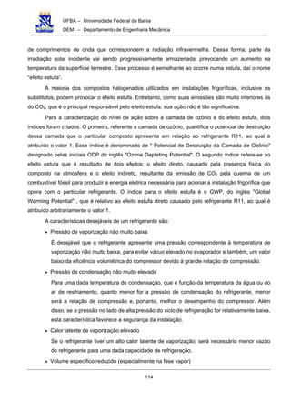 UFBA – Universidade Federal da Bahia
DEM – Departamento de Engenharia Mecânica
114
de comprimentos de onda que correspondem a radiação infravermelha. Dessa forma, parte da
irradiação solar incidente vai sendo progressivamente armazenada, provocando um aumento na
temperatura da superfície terrestre. Esse processo é semelhante ao ocorre numa estufa, daí o nome
“efeito estufa”.
A maioria dos compostos halogenados utilizados em instalações frigoríficas, inclusive os
substitutos, podem provocar o efeito estufa. Entretanto, como suas emissões são muito inferiores às
do CO2, que é o principal responsável pelo efeito estufa, sua ação não é tão significativa.
Para a caracterização do nível de ação sobre a camada de ozônio e do efeito estufa, dois
índices foram criados. O primeiro, referente a camada de ozônio, quantifica o potencial de destruição
dessa camada que o particular composto apresenta em relação ao refrigerante R11, ao qual é
atribuído o valor 1. Esse índice é denominado de " Potencial de Destruição da Camada de Ozônio"
designado pelas iniciais ODP do inglês "Ozone Depleting Potential". O segundo índice refere-se ao
efeito estufa que é resultado de dois efeitos: o efeito direto, causado pela presença física do
composto na atmosfera e o efeito indireto, resultante da emissão de CO2 pela queima de um
combustível fóssil para produzir a energia elétrica necessária para acionar a instalação frigorífica que
opera com o particular refrigerante. O índice para o efeito estufa é o GWP, do inglês "Global
Warming Potential" , que é relativo ao efeito estufa direto causado pelo refrigerante R11, ao qual é
atribuído arbitrariamente o valor 1.
A características desejáveis de um refrigerante são:
• Pressão de vaporização não muito baixa
É desejável que o refrigerante apresente uma pressão correspondente à temperatura de
vaporização não muito baixa, para evitar vácuo elevado no evaporador e também, um valor
baixo da eficiência volumétrica do compressor devido à grande relação de compressão.
• Pressão de condensação não muito elevada
Para uma dada temperatura de condensação, que é função da temperatura da água ou do
ar de resfriamento, quanto menor for a pressão de condensação do refrigerante, menor
será a relação de compressão e, portanto, melhor o desempenho do compressor. Além
disso, se a pressão no lado de alta pressão do ciclo de refrigeração for relativamente baixa,
esta característica favorece a segurança da instalação.
• Calor latente de vaporização elevado
Se o refrigerante tiver um alto calor latente de vaporização, será necessário menor vazão
do refrigerante para uma dada capacidade de refrigeração.
• Volume específico reduzido (especialmente na fase vapor)
 