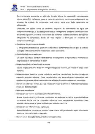 UFBA – Universidade Federal da Bahia
DEM – Departamento de Engenharia Mecânica
115
Se o refrigerante apresentar um alto valor do calor latente de vaporização e um pequeno
volume específico, na fase de vapor, a vazão em volume no compressor será pequena e o
tamanho da unidade de refrigeração será menor, para uma dada capacidade de
refrigeração.
Entretanto, em alguns casos de unidades pequenas de resfriamento de água com
compressor centrífugo, é às vezes preferível que o refrigerante apresente valores elevados
do volume específico, devido à necessidade de aumentar a vazão volumétrica do vapor de
refrigerante no compressor, tendo em vista impedir a diminuição de eficiência do
compressor centrífugo.
• Coeficiente de performance elevado
O refrigerante utilizado deve gerar um coeficiente de performance elevado pois o custo de
operação está essencialmente relacionado a este coeficiente.
• Condutibilidade térmica elevada
Um valor elevado da condutibilidade térmica do refrigerante é importante na melhoria das
propriedades de transferência de calor.
• Baixa viscosidade na fase líquida e gasosa
Devido ao pequeno atrito fluido dos refrigerantes pouco viscosos, as perdas de carga serão
menores.
• Baixa constante dielétrica, grande resistência elétrica e característica de não-corrosão dos
materiais isolantes elétricos. Estas características são especialmente importantes para
aqueles refrigerantes utilizados em ciclos de refrigeração com compressores herméticos.
• Devem ser estáveis e inertes, ou seja, não devem reagir e corroer os materiais metálicos da
instalação de refrigeração.
• Não deve ser poluente
• Não devem ser tóxicos ou excessivamente estimulantes.
Apesar dos circuitos frigoríficos se constituírem em sistemas fechados, a possibilidade de
vazamentos impõe que os compostos utilizados como refrigerantes apresentem nível
reduzido de toxicidade, o que é satisfeito pela maioria dos CFCs.
• Não devem ser inflamáveis ou explosivos.
A possibilidade de vazamentos também impõe que os refrigerantes não sejam inflamáveis,
devido ao risco de incêndio e explosão.
• Devem ser de detecção fácil quando houver vazamentos.
 