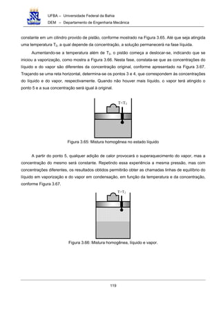 UFBA – Universidade Federal da Bahia
DEM – Departamento de Engenharia Mecânica
119
constante em um cilindro provido de pistão, conforme mostrado na Figura 3.65. Até que seja atingida
uma temperatura T2, a qual depende da concentração, a solução permanecerá na fase líquida.
Aumentando-se a temperatura além de T2, o pistão começa a deslocar-se, indicando que se
iniciou a vaporização, como mostra a Figura 3.66. Nesta fase, constata-se que as concentrações do
líquido e do vapor são diferentes da concentração original, conforme apresentado na Figura 3.67.
Traçando se uma reta horizontal, determina-se os pontos 3 e 4, que correspondem às concentrações
do líquido e do vapor, respectivamente. Quando não houver mais líquido, o vapor terá atingido o
ponto 5 e a sua concentração será igual à original.
T<T2
Figura 3.65: Mistura homogênea no estado líquido
A partir do ponto 5, qualquer adição de calor provocará o superaquecimento do vapor, mas a
concentração do mesmo será constante. Repetindo essa experiência a mesma pressão, mas com
concentrações diferentes, os resultados obtidos permitirão obter as chamadas linhas de equilíbrio do
líquido em vaporização e do vapor em condensação, em função da temperatura e da concentração,
conforme Figura 3.67.
T>T2
Figura 3.66: Mistura homogênea, líquido e vapor.
 