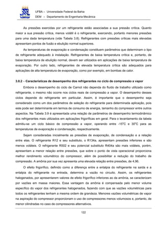 UFBA – Universidade Federal da Bahia
DEM – Departamento de Engenharia Mecânica
122
As pressões exercidas por um refrigerante estão associadas a sua pressão crítica. Quanto
maior a sua pressão crítica, menos volátil é o refrigerante, exercendo, portanto menores pressões
para uma dada temperatura (vide Tabela 3.8). Refrigerantes com pressões críticas mais elevadas
apresentam pontos de fusão e ebulição normal superiores.
As temperaturas de evaporação e condensação constituem parâmetros que determinam o tipo
de refrigerante adequado à instalação. Refrigerantes de baixa temperatura crítica e, portanto, de
baixa temperatura de ebulição normal, devem ser utilizados em aplicações de baixa temperatura de
evaporação. Por outro lado, refrigerantes de elevada temperatura crítica são adequados para
aplicações de alta temperatura de evaporação, como por exemplo, em bombas de calor.
3.8.2 − Características de desempenho dos refrigerantes no ciclo de compressão a vapor
Embora o desempenho do ciclo de Carnot não dependa do fluido de trabalho utilizado como
refrigerante, o mesmo não ocorre nos ciclos reais de compressão a vapor. O desempenho desses
ciclos depende do refrigerante em particular. Assim, é importante que o desempenho seja
considerado como um dos parâmetros de seleção do refrigerante para determinada aplicação, pois
este pode ser determinante em termos de consumo de energia, tamanho do compressor entre outros
aspectos. Na Tabela 3.9 é apresentada uma relação de parâmetros de desempenho termodinâmico
dos refrigerantes mais utilizados em aplicações frigoríficas em geral. Para o levantamento da tabela
admitiu-se um ciclo básico de compressão a vapor, operando entre -15o
C e 30o
C para as
temperaturas de evaporação e condensação, respectivamente.
Sejam consideradas inicialmente as pressões de evaporação, de condensação e a relação
entre elas. O refrigerante R12 e seu substituto, o R134a, apresentam pressões inferiores e são
menos voláteis. O refrigerante R502 e seu potencial substituto R404a são mais voláteis, porém,
apresentam a menor relação entre pressões, que sobre o ponto de vista operacional proporciona
melhor rendimento volumétrico do compressor, além de possibilitar a redução do trabalho de
compressão. A amônia por sua vez apresenta uma elevada relação entre pressões, de 4,96.
O efeito frigorífico, definido como a diferença entre a entalpia do refrigerante na saída e a
entalpia do refrigerante na entrada, determina a vazão no circuito. Assim, os refrigerantes
halogenados, por apresentarem valores de efeito frigorífico inferiores ao da amônia, se caracterizam
por vazões em massa maiores. Essa vantagem da amônia é compensada pelo menor volume
específico do vapor dos refrigerantes halogenados, fazendo com que as vazões volumétricas para
todos os refrigerantes tenham a mesma ordem de grandeza. Menores vazões volumétricas de vapor
na aspiração do compressor proporcionam o uso de compressores menos volumosos e, portanto, de
menor cilindradas no caso de compressores alternativos.
 