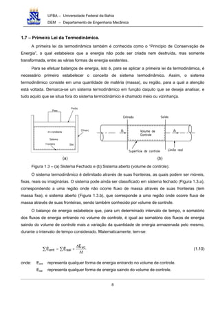 UFBA – Universidade Federal da Bahia
DEM – Departamento de Engenharia Mecânica
8
1.7 – Primeira Lei da Termodinâmica.
A primeira lei da termodinâmica também é conhecida como o “Principio de Conservação de
Energia”, o qual estabelece que a energia não pode ser criada nem destruída, mas somente
transformada, entre as várias formas de energia existentes.
Para se efetuar balanços de energia, isto é, para se aplicar a primeira lei da termodinâmica, é
necessário primeiro estabelecer o conceito de sistema termodinâmico. Assim, o sistema
termodinâmico consiste em uma quantidade de matéria (massa), ou região, para a qual a atenção
está voltada. Demarca-se um sistema termodinâmico em função daquilo que se deseja analisar, e
tudo aquilo que se situa fora do sistema termodinâmico é chamado meio ou vizinhança.
(a) (b)
Figura 1.3 – (a) Sistema Fechado e (b) Sistema aberto (volume de controle).
O sistema termodinâmico é delimitado através de suas fronteiras, as quais podem ser móveis,
fixas, reais ou imaginárias. O sistema pode ainda ser classificado em sistema fechado (Figura 1.3.a),
correspondendo a uma região onde não ocorre fluxo de massa através de suas fronteiras (tem
massa fixa), e sistema aberto (Figura 1.3.b), que corresponde a uma região onde ocorre fluxo de
massa através de suas fronteiras, sendo também conhecido por volume de controle.
O balanço de energia estabelece que, para um determinado intervalo de tempo, o somatório
dos fluxos de energia entrando no volume de controle, é igual ao somatório dos fluxos de energia
saindo do volume de controle mais a variação da quantidade de energia armazenada pelo mesmo,
durante o intervalo de tempo considerado. Matematicamente, tem-se:
t
E
EE vc
saient
∆
∆
+= ∑∑ (1.10)
onde: Eent representa qualquer forma de energia entrando no volume de controle.
Esai representa qualquer forma de energia saindo do volume de controle.
 