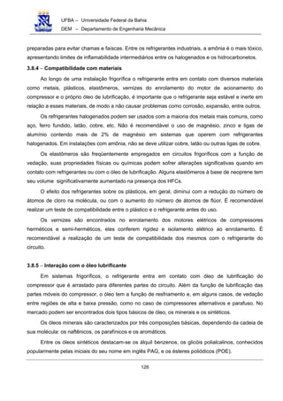 UFBA – Universidade Federal da Bahia
DEM – Departamento de Engenharia Mecânica
126
preparadas para evitar chamas e faíscas. Entre os refrigerantes industriais, a amônia é o mais tóxico,
apresentando limites de inflamabilidade intermediários entre os halogenados e os hidrocarbonetos.
3.8.4 − Compatibilidade com materiais
Ao longo de uma instalação frigorífica o refrigerante entra em contato com diversos materiais
como metais, plásticos, elastômeros, vernizes do enrolamento do motor de acionamento do
compressor e o próprio óleo de lubrificação, é importante que o refrigerante seja estável e inerte em
relação a esses materiais, de modo a não causar problemas como corrosão, expansão, entre outros.
Os refrigerantes halogenados podem ser usados com a maioria dos metais mais comuns, como
aço, ferro fundido, latão, cobre, etc. Não é recomendável o uso de magnésio, zinco e ligas de
alumínio contendo mais de 2% de magnésio em sistemas que operem com refrigerantes
halogenados. Em instalações com amônia, não se deve utilizar cobre, latão ou outras ligas de cobre.
Os elastômeros são freqüentemente empregados em circuitos frigoríficos com a função de
vedação, suas propriedades físicas ou químicas podem sofrer alterações significativas quando em
contato com refrigerantes ou com o óleo de lubrificação. Alguns elastômeros à base de neoprene tem
seu volume significativamente aumentado na presença dos HFCs.
O efeito dos refrigerantes sobre os plásticos, em geral, diminui com a redução do número de
átomos de cloro na molécula, ou com o aumento do número de átomos de flúor. É recomendável
realizar um teste de compatibilidade entre o plástico e o refrigerante antes do uso.
Os vernizes são encontrados no enrolamento dos motores elétricos de compressores
herméticos e semi-herméticos, eles conferem rigidez e isolamento elétrico ao enrolamento. É
recomendável a realização de um teste de compatibilidade dos mesmos com o refrigerante do
circuito.
3.8.5 − Interação com o óleo lubrificante
Em sistemas frigoríficos, o refrigerante entra em contato com óleo de lubrificação do
compressor que é arrastado para diferentes partes do circuito. Além da função de lubrificação das
partes móveis do compressor, o óleo tem a função de resfriamento e, em alguns casos, de vedação
entre regiões de alta e baixa pressão, como no caso de compressores alternativos e parafuso. No
mercado podem ser encontrados dois tipos básicos de óleo, os minerais e os sintéticos.
Os óleos minerais são caracterizados por três composições básicas, dependendo da cadeia de
sua molécula: os naftênicos, os parafínicos e os aromáticos.
Entre os óleos sintéticos destacam-se os álquil benzenos, os glicóis polialcalinos, conhecidos
popularmente pelas iniciais do seu nome em inglês PAG, e os ésteres poliódicos (POE).
 