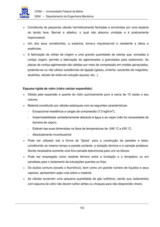 UFBA – Universidade Federal da Bahia
DEM – Departamento de Engenharia Mecânica
132
• Constituída de pequenas células hermeticamente fechadas e envolvidas por uma espécie
de tecido leve, flexível e elástico, o qual não absorve umidade e é praticamente
impermeável.
• Um dos seus constituintes, a suberina, torna-a imputrescível e resistente a óleos e
essências.
• A fabricação de rolhas dá origem a uma grande quantidade de sobras que, somadas à
cortiça virgem, permite a fabricação de aglomerados e granulados para isolamento. As
placas de cortiça aglomerada são obtidas por meio de compressão em moldes apropriados,
podendo-se ou não utilizar substâncias de ligação (gesso, cimento, oxicloreto de magnésio,
alcatrões, silicato de sódio em solução aquosa, etc...)
Espuma rígida de vidro (vidro celular expandido):
• Obtida pela expansão a quente do vidro quimicamente puro a cerca de 15 vezes o seu
volume.
• Material constituído por células estanques com as seguintes características:
- Excepcional resistência a cargas de compressão (7,5 kgf/cm2
);
- Impermeabilidade verdadeiramente absoluta à água e ao vapor (não há necessidade de
barreira de vapor);
- Estável nas suas dimensões na faixa de temperaturas de -246 °C a 430 °C;
- Absolutamente incombustível.
• Pode ser utilizado sob a forma de “tijolos” para a construção de paredes e tetos,
constituindo ao mesmo tempo a parede portante, a isolação térmica e a camada protetora.
Sendo necessária somente uma fina camada betuminosa para unir os blocos.
• Pode ser empregado como isolante térmico entre a fundação e o terrapleno ou em
canaletas para o isolamento de tubulações quentes ou frias.
• Os ácidos comuns (exceto o fluorídrico), bem como um grande número de líquidos e seus
vapores, apresentam ação nula sobre o material.
• As células encerram uma pequena quantidade de gás sulfídrico, sendo que isolamentos
com espuma de vidro não devem sofrer atritos ou choques para não desprender cheiro.
 