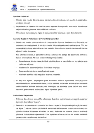 UFBA – Universidade Federal da Bahia
DEM – Departamento de Engenharia Mecânica
133
Resinas Fenólicas
• Obtidas pela reação de uma resina parcialmente polimerizada, um agente de expansão e
um ácido mineral.
• O pentano e o hexano são usados como agentes de expansão, mas nada impede que
sejam utilizados gases de peso molecular mais alto.
• O resultado é uma espuma rígida de estrutura celular estanque e com de isolamento.
Espuma Rígida de Poliuretano e Poliuretano Expandido
• Obtida pela reação química entre dois componentes líquidos: isocianato e polihidroxilo, na
presença de catalisadores. A estrutura celular é formada pelo desprendimento de CO2 em
uma reação química secundária ou pela ebulição de um líquido (agente de expansão) sob o
efeito do calor de reação.
• Nas últimas décadas, o poliuretano atraiu a atenção no campo do isolamento térmico a
baixas temperaturas. As suas características principais são:
- Condutividade térmica baixa devido à substituição do ar nas células por um gás de peso
molecular elevado;
- Possibilidade de ser expandido no local de emprego;
- Suportam temperaturas superficiais elevadas;
- Resistem ao mofo e ao ataque de diversos parasitas.
• As espumas rígidas, empregadas para isolamento térmico, apresentam uma proporção
relativamente alta de células fechadas, o que melhora ainda mais a característica isolante
deste material. Existem técnicas para fabricação de espumas cujas células são todas
fechadas, praticamente estanques à água, vapores e gases.
Poliestireno Expandido
• Polímero do estireno, ao qual foi adicionado durante a polimerização um agente expansor
(também chamado de “isopor”).
• Durante o processamento, o material em forma de pérola é espumado pela ação do vapor
de água. O volume dessas partículas é aumentado várias vezes, obtendo-se uma espuma
porosa formada de células fechadas. Ou seja, obtém-se um material plástico altamente
poroso e praticamente impermeável. Esta espuma é então aquecida em moldes metálicos
para adquirir a sua forma e rigidez final.
 