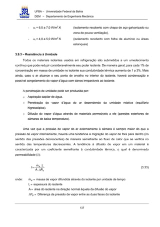 UFBA – Universidade Federal da Bahia
DEM – Departamento de Engenharia Mecânica
137
- αt = 6,0 a 7,0 W/m2
.K (isolamento recoberto com chapa de aço galvanizado ou
zona de pouca ventilação).
- αt = 4,0 a 5,0 W/m2
.K (isolamento recoberto com folha de alumínio ou áreas
estanques)
3.9.3 – Resistência à Umidade
Todos os materiais isolantes usados em refrigeração são submetidos a um umedecimento
contínuo que pode reduzir consideravelmente seu poder isolante. De maneira geral, para cada 1% de
concentração em massa de umidade no isolante sua condutividade térmica aumenta de 1 a 3%. Mais
ainda, caso o ar alcance o seu ponto de orvalho no interior do isolante, haverá condensação e
possível congelamento do vapor d’água com danos irreparáveis ao isolante.
A penetração de umidade pode ser produzida por:
• Aspiração capilar de água.
• Penetração do vapor d’água do ar dependendo da umidade relativa (equilíbrio
higroscópico).
• Difusão do vapor d’água através de materiais permeáveis a ele (paredes exteriores de
câmaras de baixa temperatura).
Uma vez que a pressão de vapor do ar externamente à câmara é sempre maior do que a
pressão de vapor internamente, haverá uma tendência à migração do vapor de fora para dentro (no
sentido das pressões decrescentes) de maneira semelhante ao fluxo de calor que se verifica no
sentido das temperaturas decrescentes. A tendência à difusão de vapor em um material é
caracterizada por um coeficiente semelhante à condutividade térmica, o qual é denominado
permeabilidade (δ):
v
v
P.A
L.m
∆
=δ (3.33)
onde: ≡vm massa de vapor difundida através do isolante por unidade de tempo
≡L espessura do isolante
≡A área do isolante na direção normal àquela da difusão do vapor
≡∆ vP Diferença da pressão de vapor entre as duas faces do isolante
 