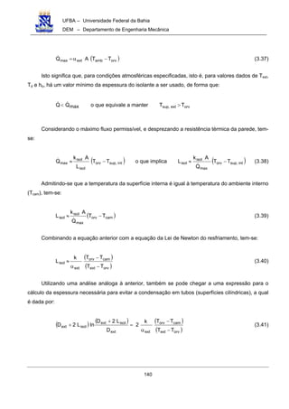 UFBA – Universidade Federal da Bahia
DEM – Departamento de Engenharia Mecânica
140
( )orvambextmax TTAQ −α= (3.37)
Isto significa que, para condições atmosféricas especificadas, isto é, para valores dados de Text,
Td e ho, há um valor mínimo da espessura do isolante a ser usado, de forma que:
maxQQ< o que equivale a manter orvextsup, TT >
Considerando o máximo fluxo permissível, e desprezando a resistência térmica da parede, tem-
se:
( )ntisup,orv
isol
isol
max TT
L
Ak
Q −≈ o que implica ( )intsup,orv
max
isol
isol TT
Q
Ak
L −≈ (3.38)
Admitindo-se que a temperatura da superfície interna é igual à temperatura do ambiente interno
(Tcam), tem-se:
( )camorv
max
isol
isol TT
Q
Ak
L −≈ (3.39)
Combinando a equação anterior com a equação da Lei de Newton do resfriamento, tem-se:
( )
( )orvext
camorv
ext
isol
TT
TTk
L
−
−
α
≈ (3.40)
Utilizando uma análise análoga à anterior, também se pode chegar a uma expressão para o
cálculo da espessura necessária para evitar a condensação em tubos (superfícies cilíndricas), a qual
é dada por:
( ) ( ) ( )
( )orvext
camorv
extext
isolext
isolext
TT
TTk
2
D
L2D
lnL2D
−
−
α
=
+
+ (3.41)
 