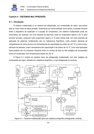 UFBA – Universidade Federal da Bahia
DEM – Departamento de Engenharia Mecânica
141
Capítulo 4 – SISTEMAS MULTIPRESSÃO
4.1 – Introdução
O sistema multipressão é um sistema de refrigeração, por compressão de vapor, que possui
dois ou mais níveis de baixa pressão. Entende-se por baixa pressão como sendo a pressão reinante
entre o dispositivo de expansão e a sucção do compressor. Um sistema multipressão pode ser
encontrado, por exemplo, em uma industria de laticínios, onde um evaporador opera a -35 °C para
produzir sorvetes, enquanto outro evaporador opera a 2 °C para resfriar leite. Um outro exemplo da
aplicação de sistemas multipressão são os matadouros frigoríficos, onde existem câmaras de
congelamento de carne bovina com temperaturas de vaporização da ordem de -35 °C e, entre outras,
câmaras de desossa, onde a temperatura de vaporização é da ordem de +5 °C. Uma outra aplicação
típica poderia ser um processo industrial onde um arranjo de dois ou três estágios de compressão
serve um evaporador com temperaturas abaixo de -20 °C.
A Figura 4.1 mostra um sistema típico de refrigeração multipressão com dois estágios de
compressão de vapor, utilizado em matadouro-frigorífico, e cujo refrigerante é a amônia.
Figura 4.1 – Sistema multipressão típico de matadouro-frigorífico (refrigerante: amônia)
 