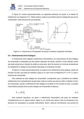 UFBA – Universidade Federal da Bahia
DEM – Departamento de Engenharia Mecânica
144
A Figura 4.3 mostra esquematicamente um separador-resfriador de líquido e os estado do
refrigerante num diagrama P x h. Neste sistema, pode-se sub-resfriar parte do refrigerante que sai do
condensador, antes de provocar sua expansão.
Figura 4.3 – Esquema de um separador de líquido e resfriador (separador-resfriador).
4.4 – Resfriamento Entre Estágios
O resfriamento entre estágios (resfriamento intermediário), em compressores de dois estágios
de compressão e instalações que não utilizam separador de líquido, também é muito utilizado, sendo
que pode proporcionar redução de potência consumida, além de resultar em menores temperaturas
do refrigerante no estágio de alta pressão (descarga do compressor de alta).
A Figura 4.4 mostra esquematicamente um sistema com resfriamento entre estágios, dotado de
trocador de calor, que pode ser resfriado a água ou ar, bem como os diagramas P x v e P x h, para o
processo de compressão.
Para sistemas de dois estágios de compressão, considerando que a substância de trabalho
(refrigerante) tem comportamento de gás ideal, pode-se mostrar que para se obter o trabalho mínimo
de compressão, quando o resfriamento entre estágios é completo e com trocador de calor, a pressão
intermediária (pressão entre os dois estágios de compressão) é dada por:
dai PPP = (4.1)
Para sistemas frigoríficos, em geral, o resfriamento intermediário não pode ser realizado
completamente por um agente externo (água ou ar), devido aos baixos níveis de temperatura que
deveriam ser alcançados na pressão intermediária. Assim, utiliza-se normalmente uma parcela do
 