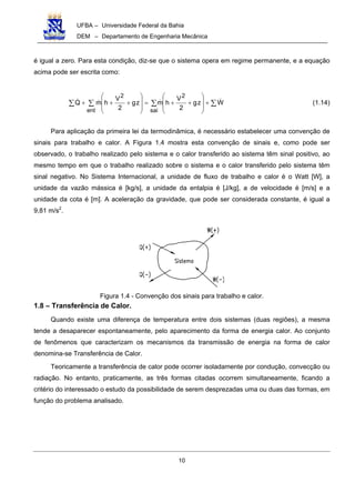 UFBA – Universidade Federal da Bahia
DEM – Departamento de Engenharia Mecânica
10
é igual a zero. Para esta condição, diz-se que o sistema opera em regime permanente, e a equação
acima pode ser escrita como:
∑∑∑∑ +








++=








+++ Wzg
2
V
hmzg
2
V
hmQ
sai
2
ent
2
(1.14)
Para aplicação da primeira lei da termodinâmica, é necessário estabelecer uma convenção de
sinais para trabalho e calor. A Figura 1.4 mostra esta convenção de sinais e, como pode ser
observado, o trabalho realizado pelo sistema e o calor transferido ao sistema têm sinal positivo, ao
mesmo tempo em que o trabalho realizado sobre o sistema e o calor transferido pelo sistema têm
sinal negativo. No Sistema Internacional, a unidade de fluxo de trabalho e calor é o Watt [W], a
unidade da vazão mássica é [kg/s], a unidade da entalpia é [J/kg], a de velocidade é [m/s] e a
unidade da cota é [m]. A aceleração da gravidade, que pode ser considerada constante, é igual a
9,81 m/s2
.
Figura 1.4 - Convenção dos sinais para trabalho e calor.
1.8 – Transferência de Calor.
Quando existe uma diferença de temperatura entre dois sistemas (duas regiões), a mesma
tende a desaparecer espontaneamente, pelo aparecimento da forma de energia calor. Ao conjunto
de fenômenos que caracterizam os mecanismos da transmissão de energia na forma de calor
denomina-se Transferência de Calor.
Teoricamente a transferência de calor pode ocorrer isoladamente por condução, convecção ou
radiação. No entanto, praticamente, as três formas citadas ocorrem simultaneamente, ficando a
critério do interessado o estudo da possibilidade de serem desprezadas uma ou duas das formas, em
função do problema analisado.
 