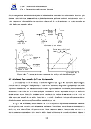 UFBA – Universidade Federal da Bahia
DEM – Departamento de Engenharia Mecânica
145
próprio refrigerante, expandido até a pressão intermediária, para realizar o resfriamento do fluído que
deixa o compressor de baixa pressão. Conseqüentemente, para os sistemas e substâncias reais, o
valor da pressão intermediária que resulta na máxima eficiência do sistema é um pouco superior ao
valor dado pela equação acima.
Figura 4.4 – Comparação entre compressão em estágio único e dois estágios.
4.5 – Ciclos de Compressão de Vapor Multipressão
O separador de liquido mostrado no sistema frigorífico da Figura 4.5 apresenta desvantagens
práticas na sua operação. O refrigerante na fase liquida dentro do tanque de expansão está saturado
à pressão intermediaria. Se o evaporador do sistema frigorífico estiver fisicamente posicionado acima
do separador de liquido, ou se houver qualquer transferência entre o separador de líquido e a válvula
de expansão, algum líquido irá evaporar antes de chegar na válvula de expansão, o que, como se
sabe, prejudica sua eficiência. Além deste fato, a operação da válvula de expansão pode-se tornar
deficiente devido ao pequeno diferencial de pressão sobre ela.
A Figura 4.6 mostra esquematicamente um ciclo multipressão largamente utilizado em sistemas
de refrigeração que utilizam como refrigerante a amônia. Este sistema utiliza um separador-resfriador
de líquido, que sub-resfria o refrigerante antes deste chegar na válvula de expansão, eliminando a
desvantagem apresentada no caso anterior. Além disso, a diferença de pressão através da válvula é
 