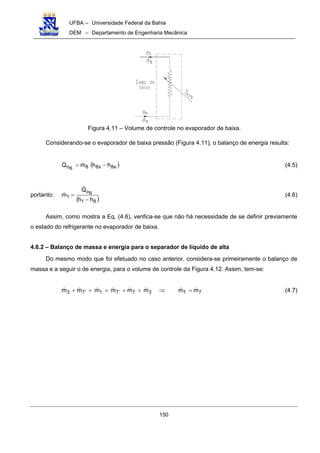 UFBA – Universidade Federal da Bahia
DEM – Departamento de Engenharia Mecânica
150
Figura 4.11 – Volume de controle no evaporador de baixa.
Considerando-se o evaporador de baixa pressão (Figura 4.11), o balanço de energia resulta:
( )e8s88o hhmQ B
−= (4.5)
portanto:
( )81
o
1
hh
Q
m B
−
= (4.6)
Assim, como mostra a Eq. (4.6), verifica-se que não há necessidade de se definir previamente
o estado do refrigerante no evaporador de baixa.
4.6.2 – Balanço de massa e energia para o separador de líquido de alta
Do mesmo modo que foi efetuado no caso anterior, considera-se primeiramente o balanço de
massa e a seguir o de energia, para o volume de controle da Figura 4.12. Assim, tem-se:
71377173 mmmmmmmm =⇒++=++ ′′ (4.7)
 