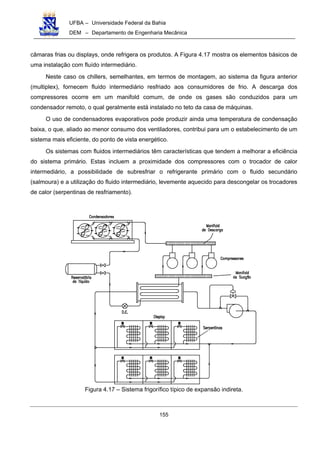 UFBA – Universidade Federal da Bahia
DEM – Departamento de Engenharia Mecânica
155
câmaras frias ou displays, onde refrigera os produtos. A Figura 4.17 mostra os elementos básicos de
uma instalação com fluído intermediário.
Neste caso os chillers, semelhantes, em termos de montagem, ao sistema da figura anterior
(multiplex), fornecem fluido intermediário resfriado aos consumidores de frio. A descarga dos
compressores ocorre em um manifold comum, de onde os gases são conduzidos para um
condensador remoto, o qual geralmente está instalado no teto da casa de máquinas.
O uso de condensadores evaporativos pode produzir ainda uma temperatura de condensação
baixa, o que, aliado ao menor consumo dos ventiladores, contribui para um o estabelecimento de um
sistema mais eficiente, do ponto de vista energético.
Os sistemas com fluidos intermediários têm características que tendem a melhorar a eficiência
do sistema primário. Estas incluem a proximidade dos compressores com o trocador de calor
intermediário, a possibilidade de subresfriar o refrigerante primário com o fluido secundário
(salmoura) e a utilização do fluido intermediário, levemente aquecido para descongelar os trocadores
de calor (serpentinas de resfriamento).
Figura 4.17 – Sistema frigorífico típico de expansão indireta.
 