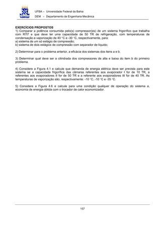 UFBA – Universidade Federal da Bahia
DEM – Departamento de Engenharia Mecânica
157
EXERCÍCIOS PROPOSTOS
1) Comparar a potência consumida pelo(s) compressor(es) de um sistema frigorífico que trabalha
com R7l7 e que deve ter uma capacidade de 50 TR de refrigeração, com temperaturas de
condensação e vaporização de 40 °C e -30 °C, respectivamente, para:
a) sistema de um só estágio de compressão;
b) sistema de dois estágios de compressão com separador de líquido;
2) Determinar para o problema anterior, a eficácia dos sistemas dos itens a e b.
3) Determinar qual deve ser a cilindrada dos compressores de alta e baixa do item b do primeiro
problema.
4) Considere a Figura 4.1 e calcule que demanda de energia elétrica deve ser prevista para este
sistema se a capacidade frigorífica das câmaras referentes aos evaporador I for de 10 TR, a
referentes aos evaporadores II for de 50 TR e a referente aos evaporadores III for de 40 TR. As
temperaturas de vaporização são, respectivamente: -10 °C, -10 °C e -35 °C.
5) Considere a Figura 4.6 e calcule para uma condição qualquer de operação do sistema a,
economia de energia obtida com o trocador de calor economizador.
 