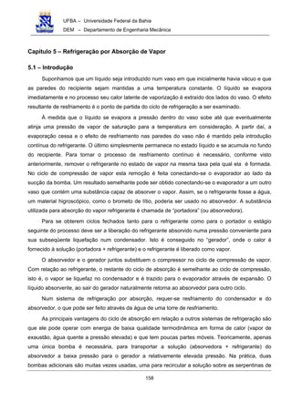 UFBA – Universidade Federal da Bahia
DEM – Departamento de Engenharia Mecânica
158
Capítulo 5 – Refrigeração por Absorção de Vapor
5.1 – Introdução
Suponhamos que um líquido seja introduzido num vaso em que inicialmente havia vácuo e que
as paredes do recipiente sejam mantidas a uma temperatura constante. O líquido se evapora
imediatamente e no processo seu calor latente de vaporização é extraído dos lados do vaso. O efeito
resultante de resfriamento é o ponto de partida do ciclo de refrigeração a ser examinado.
À medida que o líquido se evapora a pressão dentro do vaso sobe até que eventualmente
atinja uma pressão de vapor de saturação para a temperatura em consideração. A partir daí, a
evaporação cessa e o efeito de resfriamento nas paredes do vaso não é mantido pela introdução
contínua do refrigerante. O último simplesmente permanece no estado líquido e se acumula no fundo
do recipiente. Para tornar o processo de resfriamento contínuo é necessário, conforme visto
anteriormente, remover o refrigerante no estado de vapor na mesma taxa pela qual ela é formada.
No ciclo de compressão de vapor esta remoção é feita conectando-se o evaporador ao lado da
sucção da bomba. Um resultado semelhante pode ser obtido conectando-se o evaporador a um outro
vaso que contém uma substância capaz de absorver o vapor. Assim, se o refrigerante fosse a água,
um material higroscópico, como o brometo de lítio, poderia ser usado no absorvedor. A substância
utilizada para absorção do vapor refrigerante é chamada de “portadora” (ou absorvedora).
Para se obterem ciclos fechados tanto para o refrigerante como para o portador o estágio
seguinte do processo deve ser a liberação do refrigerante absorvido numa pressão conveniente para
sua subseqüente liquefação num condensador. Isto é conseguido no “gerador”, onde o calor é
fornecido à solução (portadora + refrigerante) e o refrigerante é liberado como vapor.
O absorvedor e o gerador juntos substituem o compressor no ciclo de compressão de vapor.
Com relação ao refrigerante, o restante do ciclo de absorção é semelhante ao ciclo de compressão,
isto é, o vapor se liquefaz no condensador e é trazido para o evaporador através de expansão. O
líquido absorvente, ao sair do gerador naturalmente retorna ao absorvedor para outro ciclo.
Num sistema de refrigeração por absorção, requer-se resfriamento do condensador e do
absorvedor, o que pode ser feito através da água de uma torre de resfriamento.
As principais vantagens do ciclo de absorção em relação a outros sistemas de refrigeração são
que ele pode operar com energia de baixa qualidade termodinâmica em forma de calor (vapor de
exaustão, água quente a pressão elevada) e que tem poucas partes móveis. Teoricamente, apenas
uma única bomba é necessária, para transportar a solução (absorvedora + refrigerante) do
absorvedor a baixa pressão para o gerador a relativamente elevada pressão. Na prática, duas
bombas adicionais são muitas vezes usadas, uma para recircular a solução sobre as serpentinas de
 
