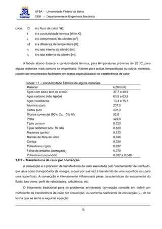 UFBA – Universidade Federal da Bahia
DEM – Departamento de Engenharia Mecânica
12
onde: Q é o fluxo de calor [W];
k é a condutividade térmica [W/m.K];
L é o comprimento do cilindro [m2
];
∆T é a diferença de temperatura [K];
r1 é o raio interno do cilindro [m].
r2 é o raio externo do cilindro [m].
A tabela abaixo fornece a condutividade térmica, para temperaturas próximas de 25 °C, para
alguns materiais mais comuns na engenharia. Valores para outras temperaturas ou outros materiais,
podem ser encontrados facilmente em textos especializados de transferência de calor.
Tabela 1.1 – Condutividade Térmica de alguns materiais.
Material k [W/m.K]
Aços com baixo teor de cromo 37,7 a 48,9
Aços carbono (não ligado) 60,5 a 63,9
Aços inoxidáveis 13,4 a 15,1
Alumínio puro 237,0
Cobre puro 401,0
Bronze comercial (90% Cu, 10% Al) 52,0
Prata 429,0
Tijolo comum 0,720
Tijolo cerâmico oco (10 cm) 0,520
Madeiras (pinho) 0,120
Mantas de fibra de vidro 0,046
Cortiça 0,039
Poliestireno rígido 0,027
Folha de amianto (corrugada) 0,078
Poliestireno expandido 0,027 a 0,040
1.8.2 – Transferência de calor por convecção
A convecção é o processo de transferência de calor executado pelo “escoamento” de um fluido,
que atua como transportador de energia, a qual por sua vez é transferida de uma superfície (ou para
uma superfície). A convecção é intensamente influenciada pelas características do escoamento do
fluido, tais como: perfil de velocidades, turbulência, etc.
O tratamento tradicional para os problemas envolvendo convecção consiste em definir um
coeficiente de transferência de calor por convecção, ou somente coeficiente de convecção (α), de tal
forma que se tenha a seguinte equação:
 